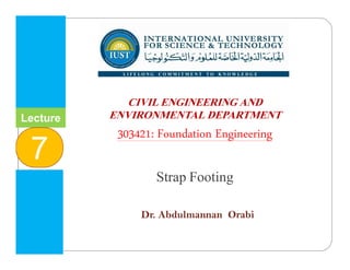 INTERNATIONAL UNIVERSITY
FOR SCIENCE & TECHNOLOGY
‫وا‬ ‫م‬ ‫ا‬ ‫و‬ ‫ا‬ ‫ا‬
CIVIL ENGINEERING AND
ENVIRONMENTAL DEPARTMENT
303421: Foundation Engineering
Strap Footing
Dr. Abdulmannan Orabi
Lecture
7
 