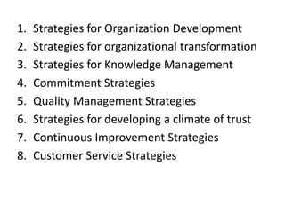1. Strategies for Organization Development
2. Strategies for organizational transformation
3. Strategies for Knowledge Management
4. Commitment Strategies
5. Quality Management Strategies
6. Strategies for developing a climate of trust
7. Continuous Improvement Strategies
8. Customer Service Strategies
 