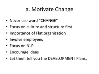 a. Motivate Change
• Never use word “CHANGE”
• Focus on culture and structure first
• Importance of Flat organization
• Involve employees
• Focus on NLP
• Encourage ideas
• Let them tell you the DEVELOPMENT Plans.
 