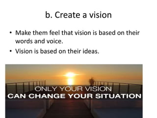 b. Create a vision
• Make them feel that vision is based on their
words and voice.
• Vision is based on their ideas.
 