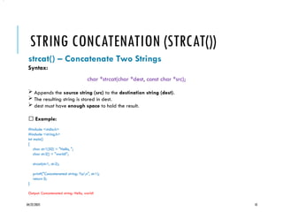 04/22/2025 10
STRING CONCATENATION (STRCAT())
strcat() – Concatenate Two Strings
Syntax:
char *strcat(char *dest, const char *src);
 Appends the source string (src) to the destination string (dest).
 The resulting string is stored in dest.
 dest must have enough space to hold the result.
✅ Example:
#include <stdio.h>
#include <string.h>
int main()
{
char str1[50] = "Hello, ";
char str2[] = "world!";
strcat(str1, str2);
printf("Concatenated string: %sn", str1);
return 0;
}
Output: Concatenated string: Hello, world!
•.
 