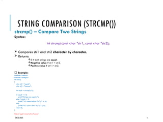 04/22/2025 11
STRING COMPARISON (STRCMP())
strcmp() – Compare Two Strings
Syntax:
int strcmp(const char *str1, const char *str2);
 Compares str1 and str2 character by character.
 Returns:
0 if both strings are equal.
Negative value if str1 < str2.
Positive value if str1 > str2.
✅ Example:
#include <stdio.h>
#include <string.h>
int main()
{
char a[] = "apple";
char b[] = "banana";
int result = strcmp(a, b);
if (result == 0)
printf("Strings are equaln");
else if (result < 0)
printf("'%s' comes before '%s'n", a, b);
else
printf("'%s' comes after '%s'n", a, b);
return 0;
}
Output: 'apple' comes before 'banana'
•.
 
