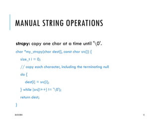 04/22/2025 15
MANUAL STRING OPERATIONS
strcpy: copy one char at a time until '0'.
char *my_strcpy(char dest[], const char src[]) {
size_t i = 0;
// copy each character, including the terminating null
do {
dest[i] = src[i];
} while (src[i++] != '0');
return dest;
}
 