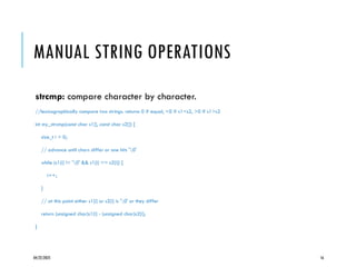 04/22/2025 16
MANUAL STRING OPERATIONS
strcmp: compare character by character.
//lexicographically compare two strings. returns 0 if equal, <0 if s1<s2, >0 if s1>s2
int my_strcmp(const char s1[], const char s2[]) {
size_t i = 0;
// advance until chars differ or one hits '0'
while (s1[i] != '0' && s1[i] == s2[i]) {
i++;
}
// at this point either s1[i] or s2[i] is '0' or they differ
return (unsigned char)s1[i] - (unsigned char)s2[i];
}
 