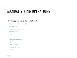 04/22/2025 17
MANUAL STRING OPERATIONS
strcat: append src to the end of dest
char *my_strcat(char dest[], const char src[]) {
size_t i = 0, j = 0;
// find end of dest (i.e. its length)
while (dest[i] != '0') {
i++;
}
// copy src into dest starting at i
do {
dest[i + j] = src[j];
} while (src[j++] != '0');
return dest;
}
 