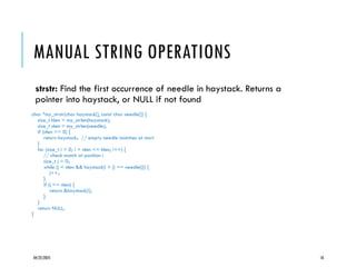 04/22/2025 18
MANUAL STRING OPERATIONS
strstr: Find the first occurrence of needle in haystack. Returns a
pointer into haystack, or NULL if not found
char *my_strstr(char haystack[], const char needle[]) {
size_t hlen = my_strlen(haystack);
size_t nlen = my_strlen(needle);
if (nlen == 0) {
return haystack; // empty needle matches at start
}
for (size_t i = 0; i + nlen <= hlen; i++) {
// check match at position i
size_t j = 0;
while (j < nlen && haystack[i + j] == needle[j]) {
j++;
}
if (j == nlen) {
return &haystack[i];
}
}
return NULL;
}
 
