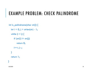 04/22/2025 20
EXAMPLE PROBLEM: CHECK PALINDROME
int is_palindrome(char str[]) {
int i = 0, j = strlen(str) - 1;
while (i < j) {
if (str[i] != str[j])
return 0;
i++; j--;
}
return 1;
}
 