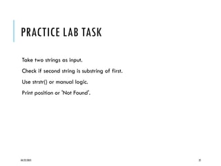 04/22/2025 22
PRACTICE LAB TASK
Take two strings as input.
Check if second string is substring of first.
Use strstr() or manual logic.
Print position or 'Not Found'.
 