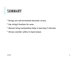 04/22/2025 23
SUMMARY
 Strings are null-terminated character arrays.
 Use string.h functions for ease.
 Manual string manipulation helps in learning C internals.
 Always consider safety in input/output.
 