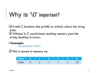 04/22/2025 3
Why is '0' important?
 It tells C functions like printf() or strlen() where the string
ends.
 Without it, C would keep reading memory past the
string, leading to errors.
 Example:
char greeting[] = "Hello";
 This is stored in memory as:
Index 0 1 2 3 4 5
Value H e l l o 0
 