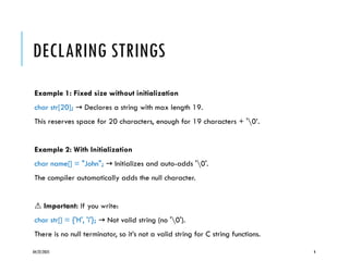 04/22/2025 4
DECLARING STRINGS
Example 1: Fixed size without initialization
char str[20]; Declares a string with max length 19.
→
This reserves space for 20 characters, enough for 19 characters + '0’.
Example 2: With Initialization
char name[] = "John"; Initializes and auto-adds '0'.
→
The compiler automatically adds the null character.
⚠️Important: If you write:
char str[] = {'H', 'i'}; Not valid string (no '0').
→
There is no null terminator, so it’s not a valid string for C string functions.
 