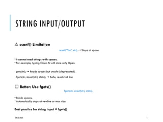 04/22/2025 5
STRING INPUT/OUTPUT
⚠️scanf() Limitation
scanf("%s", str); Stops at space.
→
• It cannot read strings with spaces.
• For example, typing Open AI will store only Open.
gets(str); Reads spaces but unsafe (deprecated).
→
fgets(str, sizeof(str), stdin); Safe, reads full line
→
✅ Better: Use fgets()
fgets(str, sizeof(str), stdin);
• Reads spaces.
• Automatically stops at newline or max size.
Best practice for string input = fgets()
 