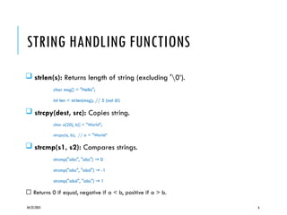 04/22/2025 6
STRING HANDLING FUNCTIONS
 strlen(s): Returns length of string (excluding '0’).
char msg[] = "Hello";
int len = strlen(msg); // 5 (not 6!)
 strcpy(dest, src): Copies string.
char a[20], b[] = "World";
strcpy(a, b); // a = "World“
 strcmp(s1, s2): Compares strings.
strcmp("abc", "abc") 0
→
strcmp("abc", "abd") -1
→
strcmp("abd", "abc") 1
→
🔹 Returns 0 if equal, negative if a < b, positive if a > b.
 