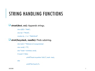 04/22/2025 7
STRING HANDLING FUNCTIONS
 strcat(dest, src): Appends strings.
char a[20] = "Hello";
char b[] = "World";
strcat(a, b); // a = "HelloWorld"
 strstr(haystack, needle): Finds substring.
char text[] = "Welcome to C programming";
char word[] = "C";
char *result = strstr(text, word);
if (result != NULL)
printf("Found at position: %ldn", result - text);
else
printf("Not foundn");
 