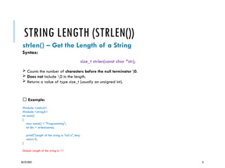 04/22/2025 8
STRING LENGTH (STRLEN())
strlen() – Get the Length of a String
Syntax:
size_t strlen(const char *str);
 Counts the number of characters before the null terminator 0.
 Does not include 0 in the length.
 Returns a value of type size_t (usually an unsigned int).
✅ Example:
#include <stdio.h>
#include <string.h>
int main()
{
char name[] = "Programming";
int len = strlen(name);
printf("Length of the string is: %dn", len);
return 0;
}
Output: Length of the string is: 11
 