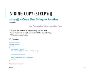 04/22/2025 9
STRING COPY (STRCPY())
strcpy() – Copy One String to Another
Syntax:
char *strcpy(char *dest, const char *src);
 Copies the content of src (including 0) into dest.
 dest must have enough space to hold the copied string.
 The return value is dest
✅ Example:
#include <stdio.h>
#include <string.h>
int main()
{
char source[] = "Learn C";
char destination[20]; // Make sure it's big enough
strcpy(destination, source);
printf("Copied string: %sn", destination);
return 0;
}
Output: Copied string: Learn
•.
 