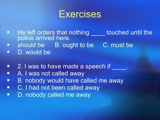Exercises He left orders that nothing ____ touched until the police arrived here. should be B. ought to be C. must be D. would be 2. I was to have made a speech if ____. A. I was not called away B. nobody would have called me away C. I had not been called away D. nobody called me away 