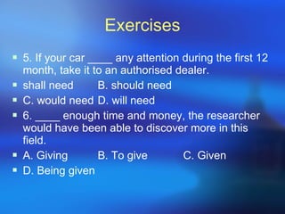Exercises 5. If your car ____ any attention during the first 12 month, take it to an authorised dealer. shall need B. should need C. would need D. will need 6. ____ enough time and money, the researcher would have been able to discover more in this field. A. Giving B. To give C. Given D. Being given 