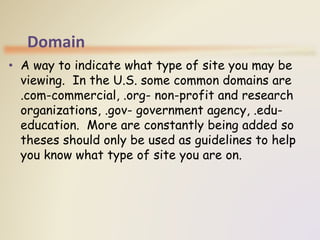 Domain
• A way to indicate what type of site you may be
viewing. In the U.S. some common domains are
.com-commercial, .org- non-profit and research
organizations, .gov- government agency, .edu-
education. More are constantly being added so
theses should only be used as guidelines to help
you know what type of site you are on.
 