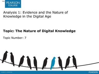 Jashapara, Knowledge Management: An Integrated Approach, 2nd Edition, © Pearson Education Limited 2011 
Slide 7.1 
Analysis 1: Evidence and the Nature of 
Knowledge in the Digital Age 
Topic: The Nature of Digital Knowledge 
Topic Number: 7 
 