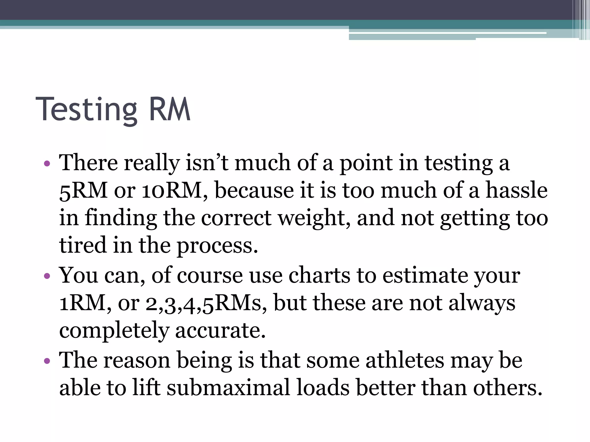 Testing RM
• There really isn‟t much of a point in testing a
5RM or 10RM, because it is too much of a hassle
in finding the correct weight, and not getting too
tired in the process.
• You can, of course use charts to estimate your
1RM, or 2,3,4,5RMs, but these are not always
completely accurate.
• The reason being is that some athletes may be
able to lift submaximal loads better than others.
 