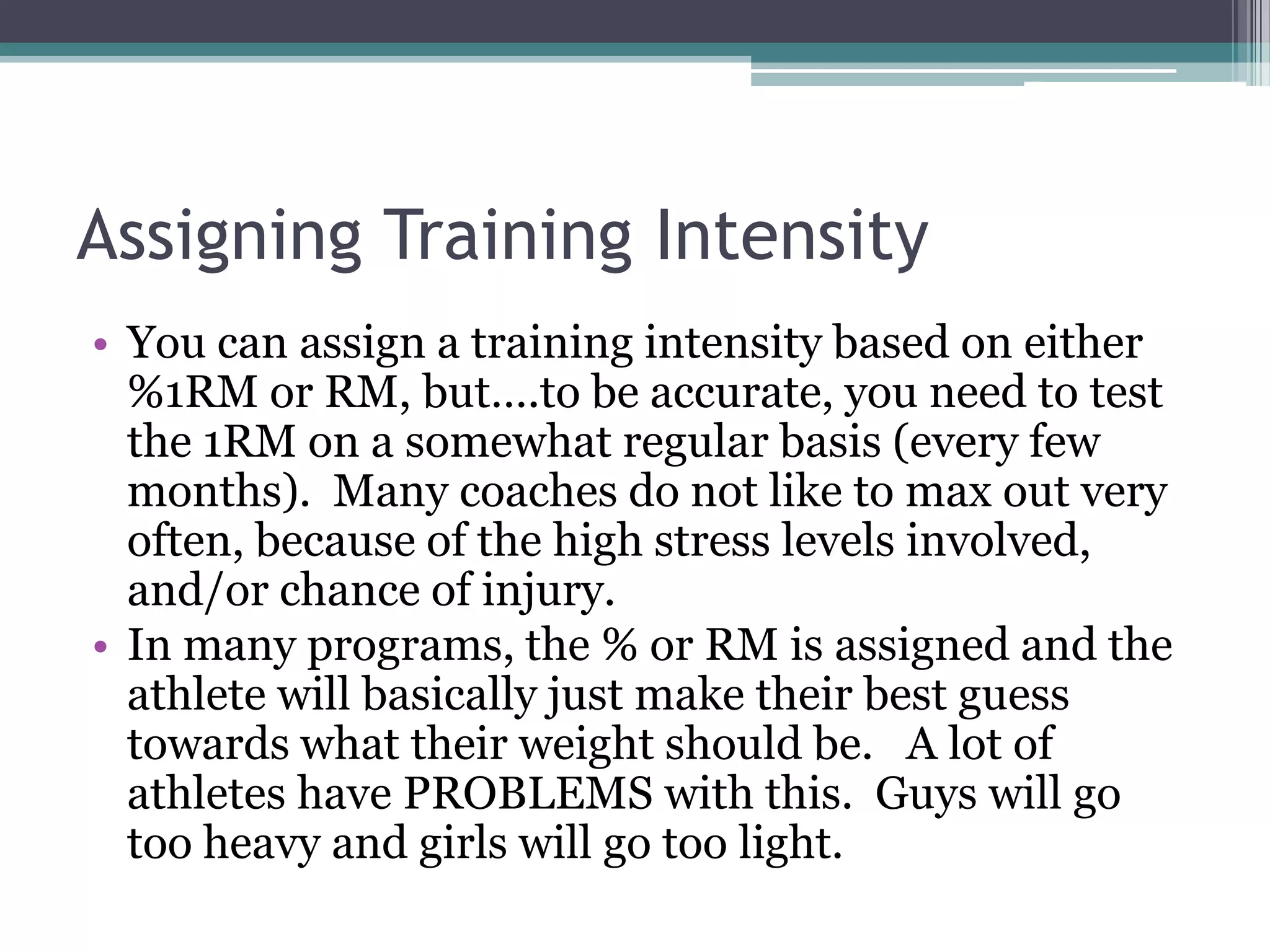 Assigning Training Intensity
• You can assign a training intensity based on either
%1RM or RM, but….to be accurate, you need to test
the 1RM on a somewhat regular basis (every few
months). Many coaches do not like to max out very
often, because of the high stress levels involved,
and/or chance of injury.
• In many programs, the % or RM is assigned and the
athlete will basically just make their best guess
towards what their weight should be. A lot of
athletes have PROBLEMS with this. Guys will go
too heavy and girls will go too light.
 