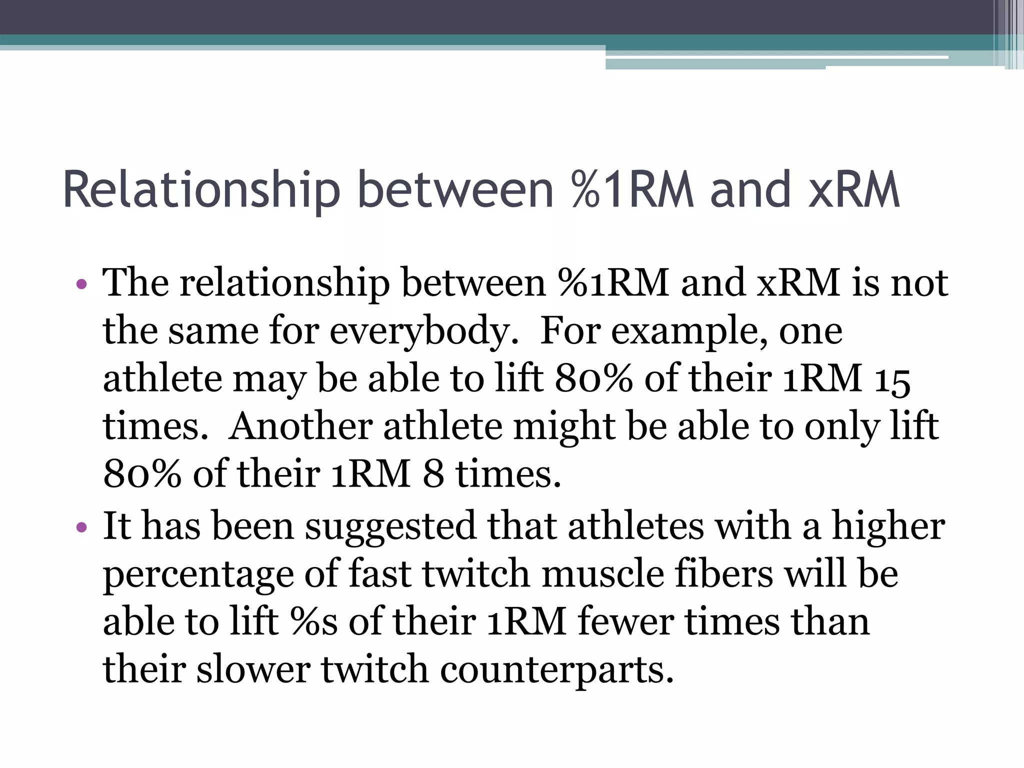 Relationship between %1RM and xRM
• The relationship between %1RM and xRM is not
the same for everybody. For example, one
athlete may be able to lift 80% of their 1RM 15
times. Another athlete might be able to only lift
80% of their 1RM 8 times.
• It has been suggested that athletes with a higher
percentage of fast twitch muscle fibers will be
able to lift %s of their 1RM fewer times than
their slower twitch counterparts.
 