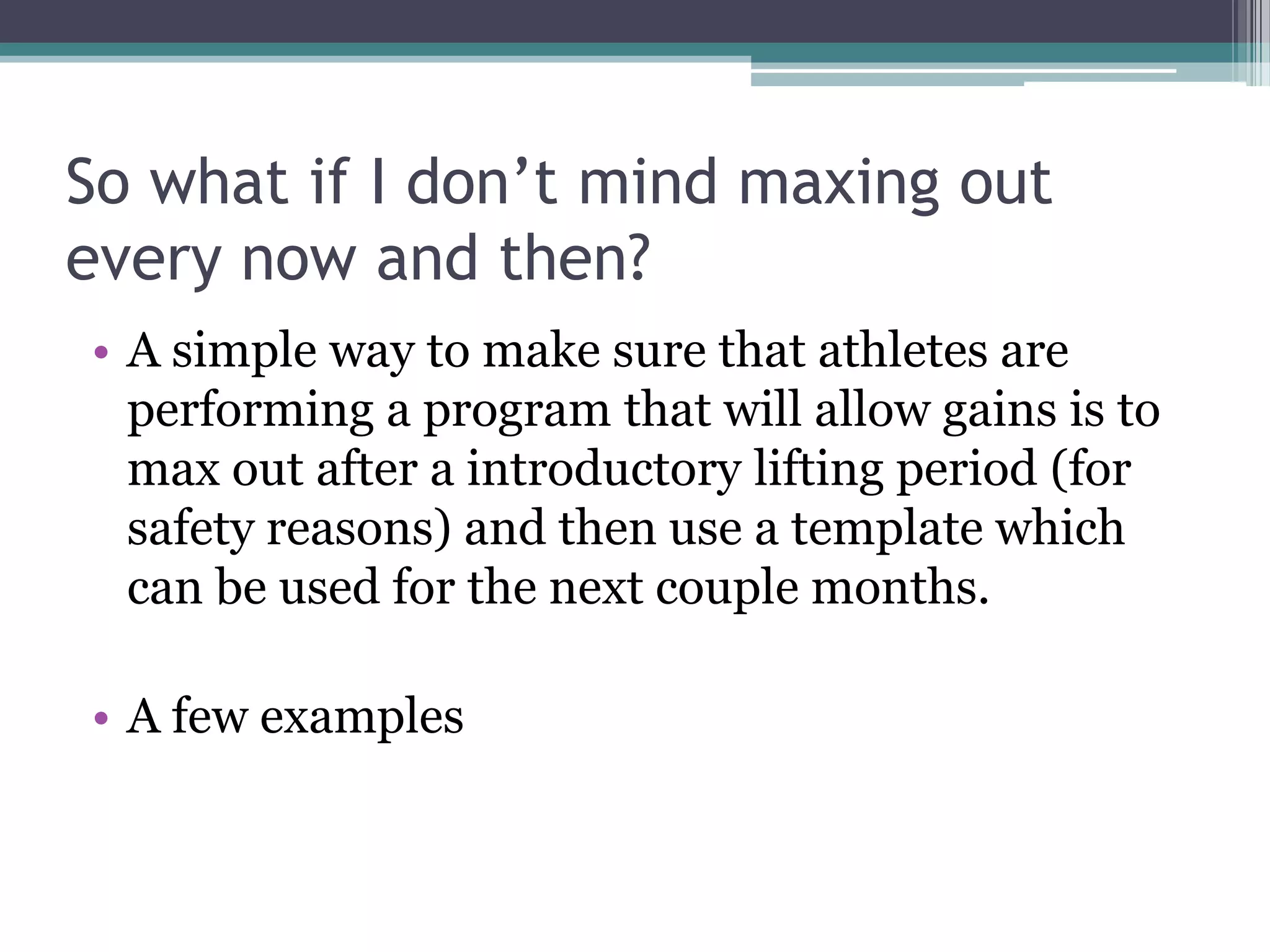 So what if I don’t mind maxing out
every now and then?
• A simple way to make sure that athletes are
performing a program that will allow gains is to
max out after a introductory lifting period (for
safety reasons) and then use a template which
can be used for the next couple months.
• A few examples
 