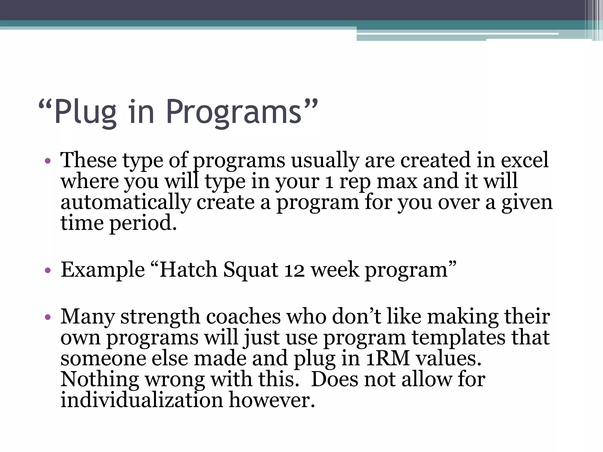 “Plug in Programs”
• These type of programs usually are created in excel
where you will type in your 1 rep max and it will
automatically create a program for you over a given
time period.
• Example “Hatch Squat 12 week program”
• Many strength coaches who don‟t like making their
own programs will just use program templates that
someone else made and plug in 1RM values.
Nothing wrong with this. Does not allow for
individualization however.
 