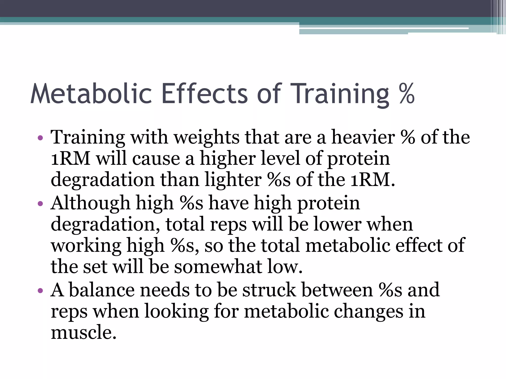 Metabolic Effects of Training %
• Training with weights that are a heavier % of the
1RM will cause a higher level of protein
degradation than lighter %s of the 1RM.
• Although high %s have high protein
degradation, total reps will be lower when
working high %s, so the total metabolic effect of
the set will be somewhat low.
• A balance needs to be struck between %s and
reps when looking for metabolic changes in
muscle.
 