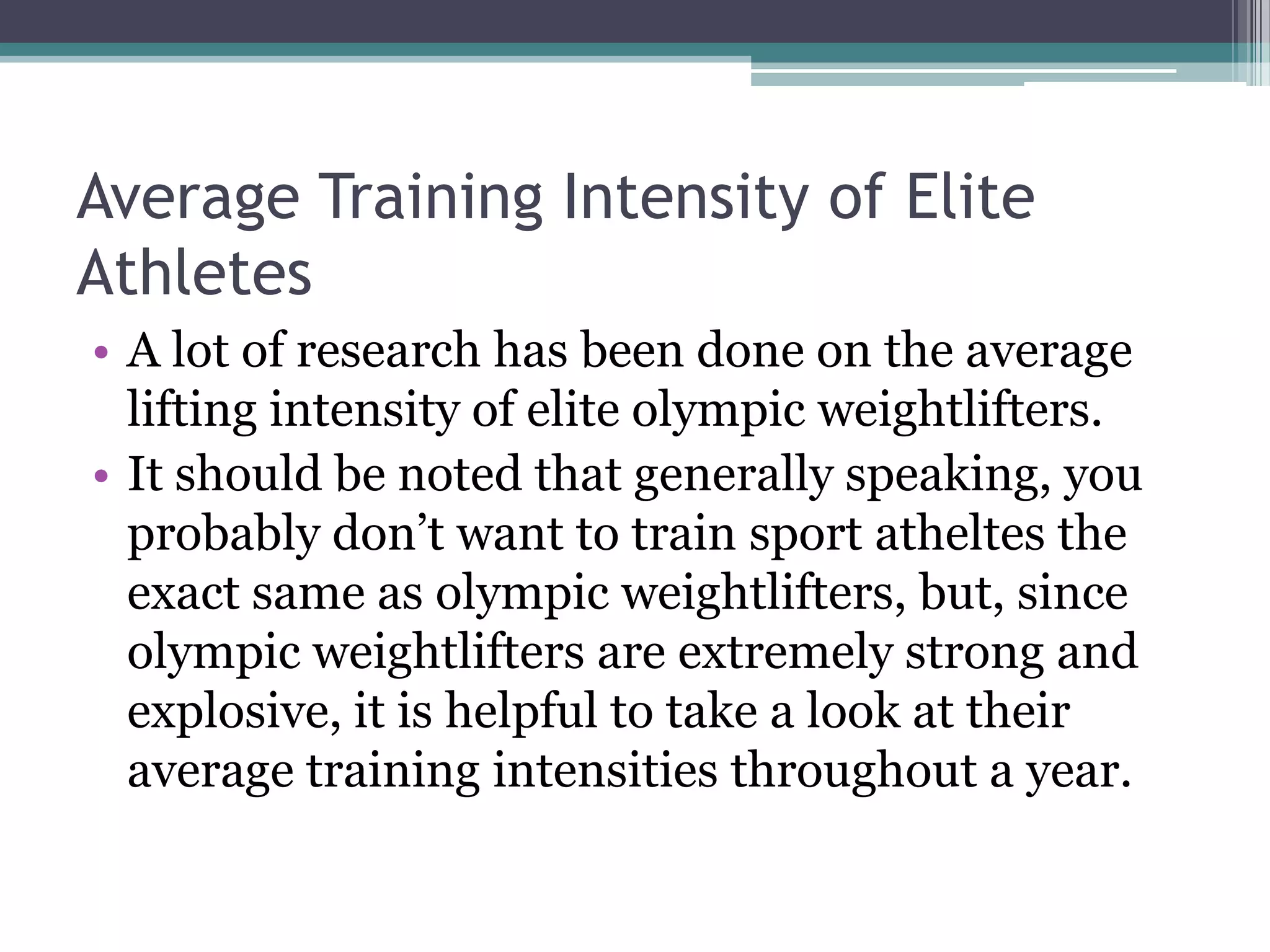 Average Training Intensity of Elite
Athletes
• A lot of research has been done on the average
lifting intensity of elite olympic weightlifters.
• It should be noted that generally speaking, you
probably don‟t want to train sport atheltes the
exact same as olympic weightlifters, but, since
olympic weightlifters are extremely strong and
explosive, it is helpful to take a look at their
average training intensities throughout a year.
 