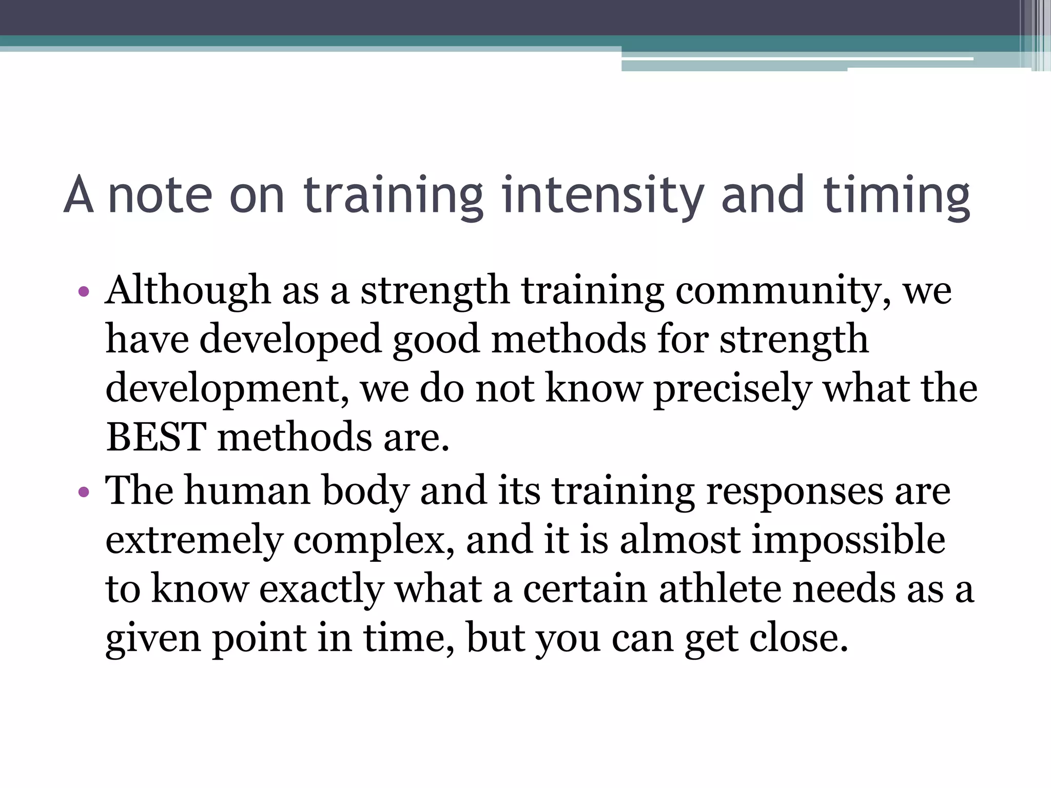 A note on training intensity and timing
• Although as a strength training community, we
have developed good methods for strength
development, we do not know precisely what the
BEST methods are.
• The human body and its training responses are
extremely complex, and it is almost impossible
to know exactly what a certain athlete needs as a
given point in time, but you can get close.
 