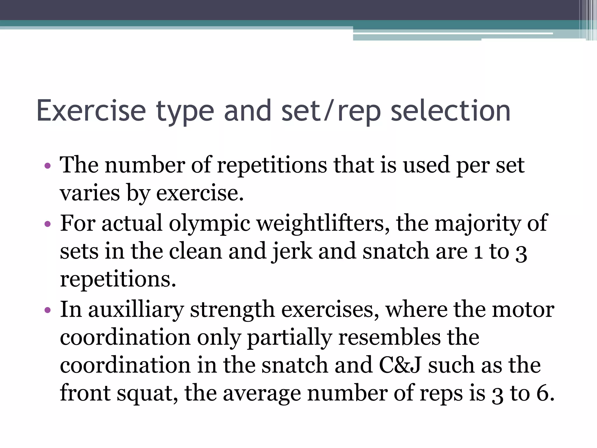 Exercise type and set/rep selection
• The number of repetitions that is used per set
varies by exercise.
• For actual olympic weightlifters, the majority of
sets in the clean and jerk and snatch are 1 to 3
repetitions.
• In auxilliary strength exercises, where the motor
coordination only partially resembles the
coordination in the snatch and C&J such as the
front squat, the average number of reps is 3 to 6.
 