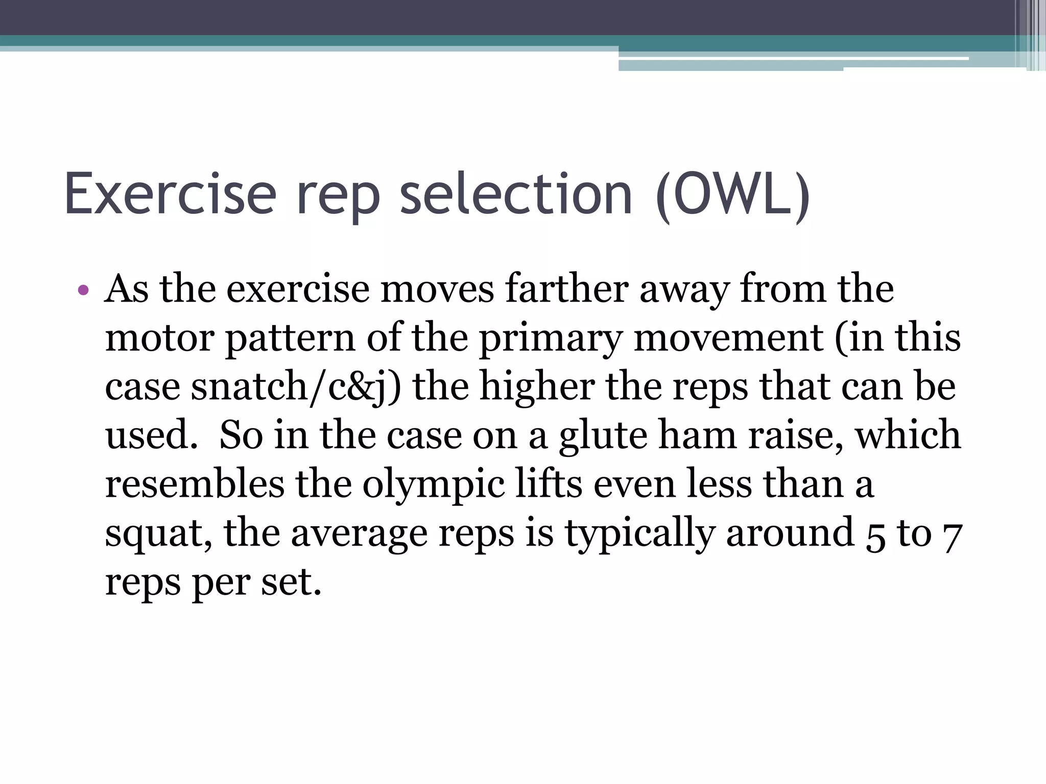 Exercise rep selection (OWL)
• As the exercise moves farther away from the
motor pattern of the primary movement (in this
case snatch/c&j) the higher the reps that can be
used. So in the case on a glute ham raise, which
resembles the olympic lifts even less than a
squat, the average reps is typically around 5 to 7
reps per set.
 
