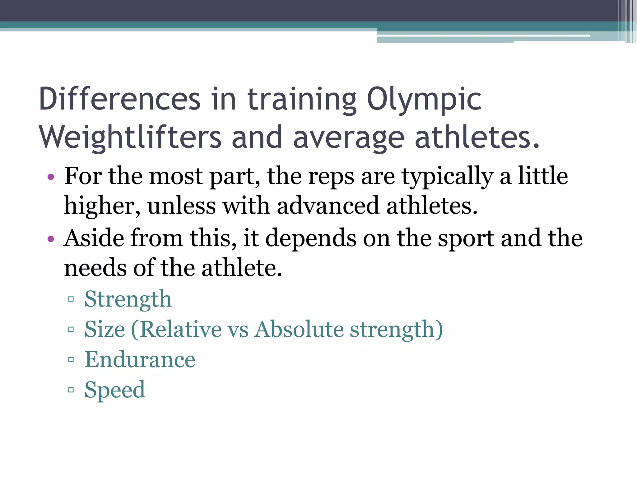 Differences in training Olympic
Weightlifters and average athletes.
• For the most part, the reps are typically a little
higher, unless with advanced athletes.
• Aside from this, it depends on the sport and the
needs of the athlete.
▫ Strength
▫ Size (Relative vs Absolute strength)
▫ Endurance
▫ Speed
 