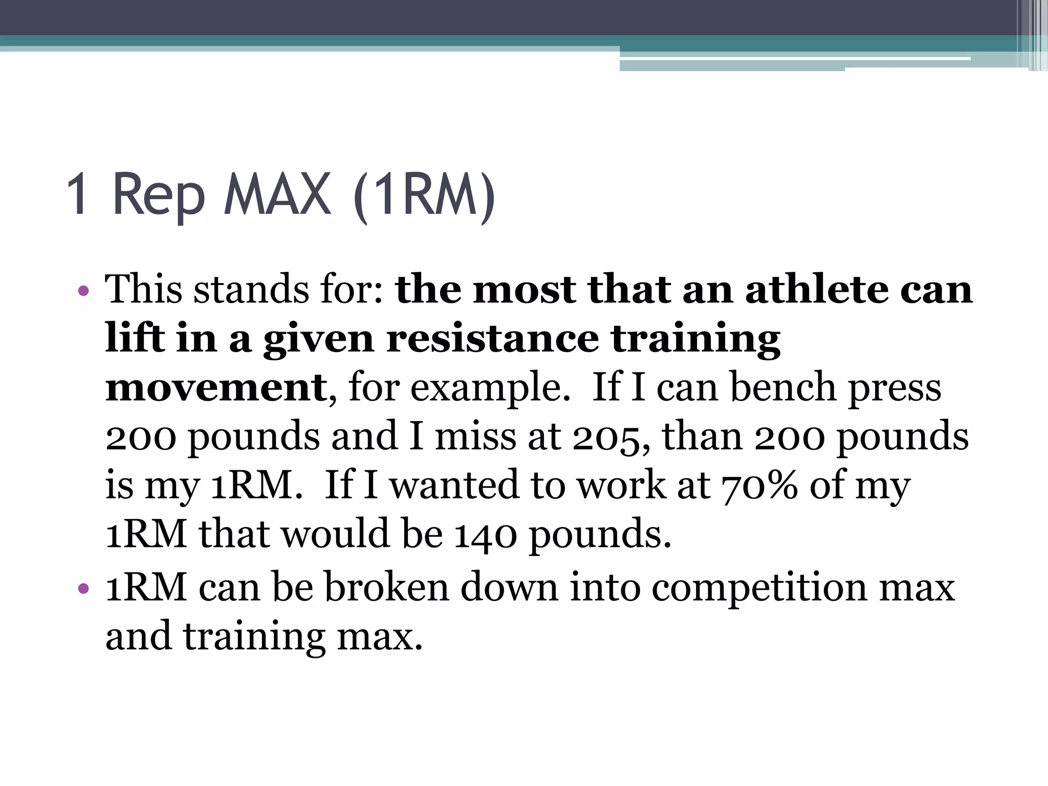 1 Rep MAX (1RM)
• This stands for: the most that an athlete can
lift in a given resistance training
movement, for example. If I can bench press
200 pounds and I miss at 205, than 200 pounds
is my 1RM. If I wanted to work at 70% of my
1RM that would be 140 pounds.
• 1RM can be broken down into competition max
and training max.
 