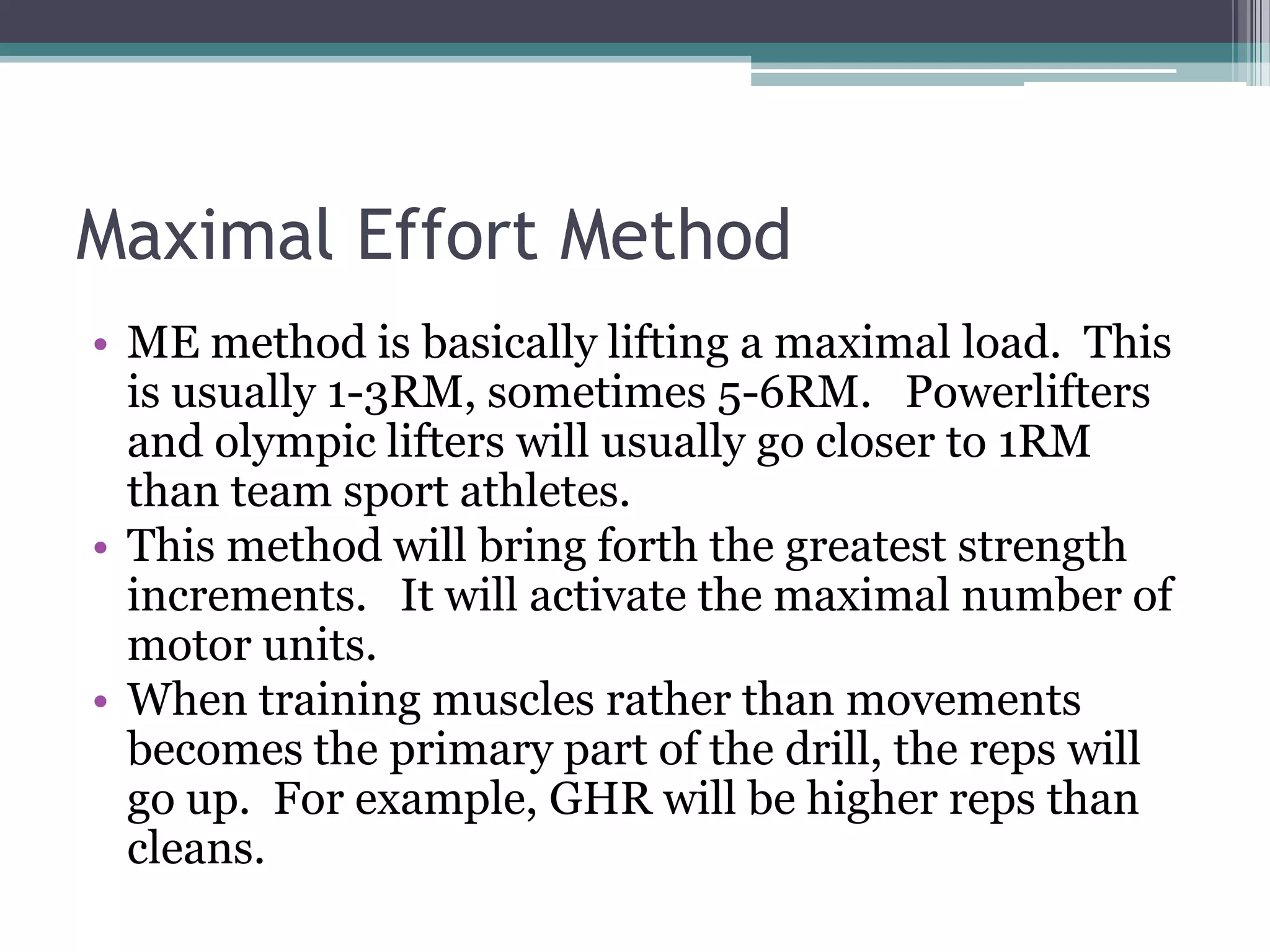 Maximal Effort Method
• ME method is basically lifting a maximal load. This
is usually 1-3RM, sometimes 5-6RM. Powerlifters
and olympic lifters will usually go closer to 1RM
than team sport athletes.
• This method will bring forth the greatest strength
increments. It will activate the maximal number of
motor units.
• When training muscles rather than movements
becomes the primary part of the drill, the reps will
go up. For example, GHR will be higher reps than
cleans.
 