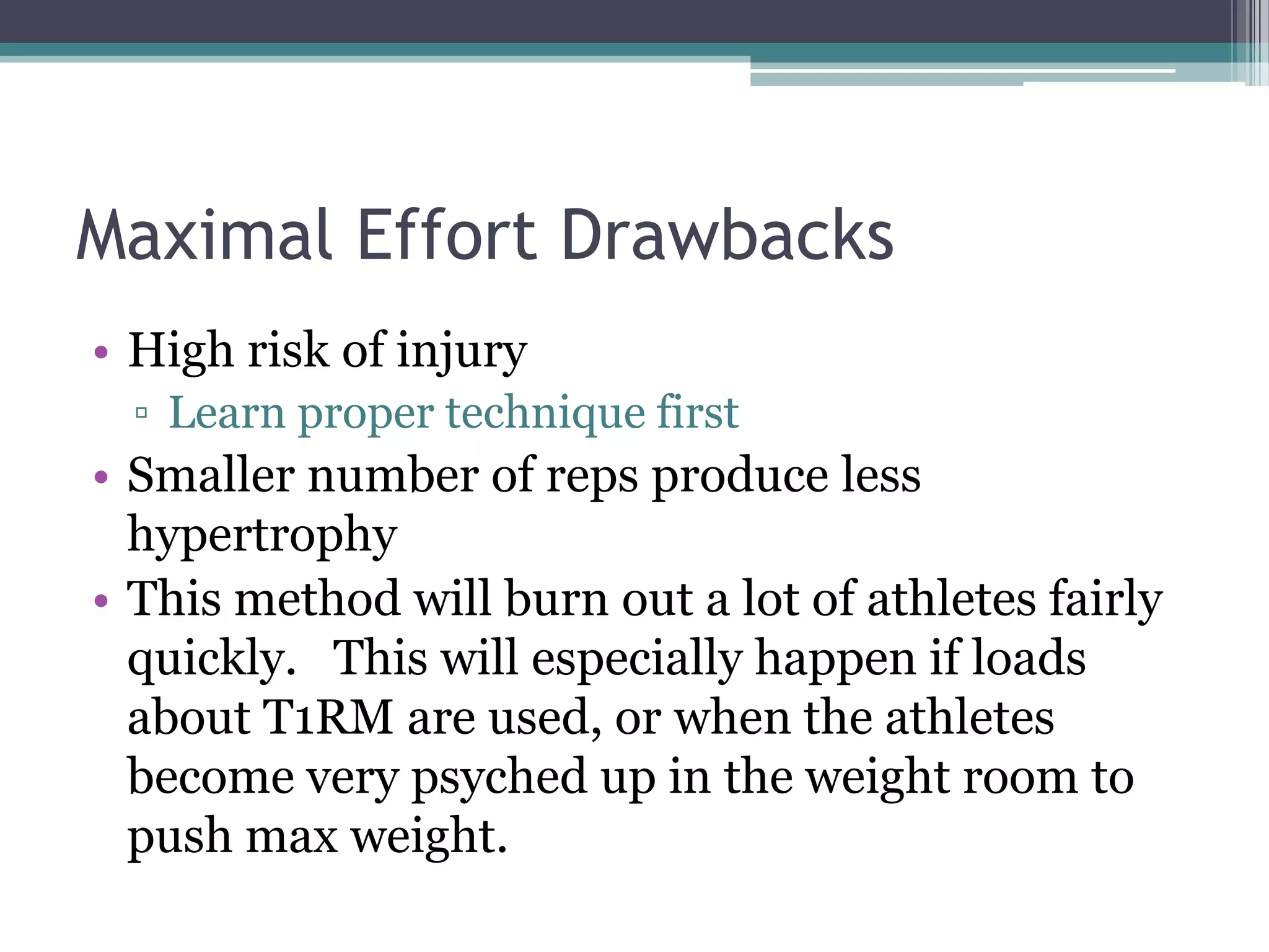 Maximal Effort Drawbacks
• High risk of injury
▫ Learn proper technique first
• Smaller number of reps produce less
hypertrophy
• This method will burn out a lot of athletes fairly
quickly. This will especially happen if loads
about T1RM are used, or when the athletes
become very psyched up in the weight room to
push max weight.
 
