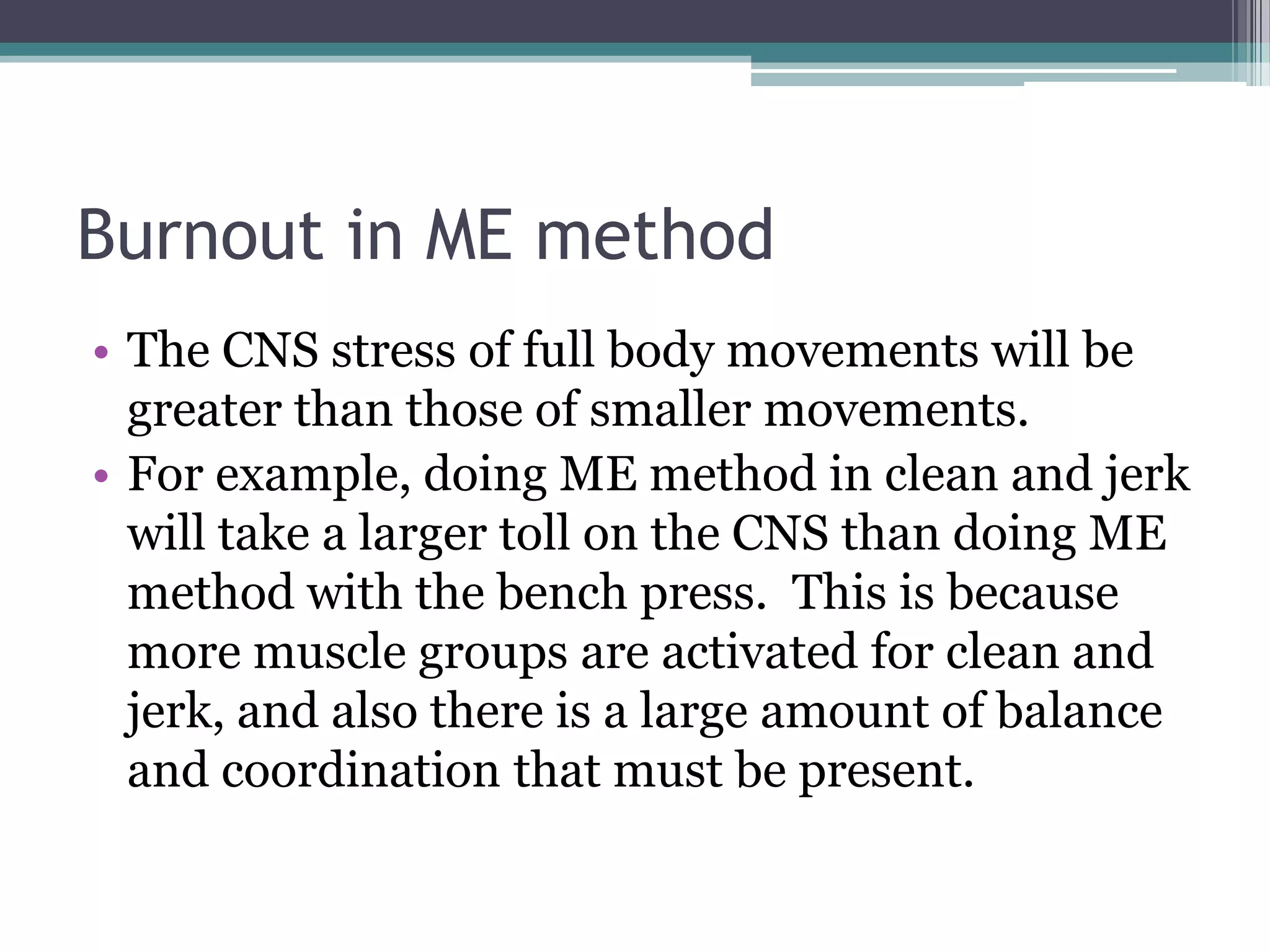 Burnout in ME method
• The CNS stress of full body movements will be
greater than those of smaller movements.
• For example, doing ME method in clean and jerk
will take a larger toll on the CNS than doing ME
method with the bench press. This is because
more muscle groups are activated for clean and
jerk, and also there is a large amount of balance
and coordination that must be present.
 