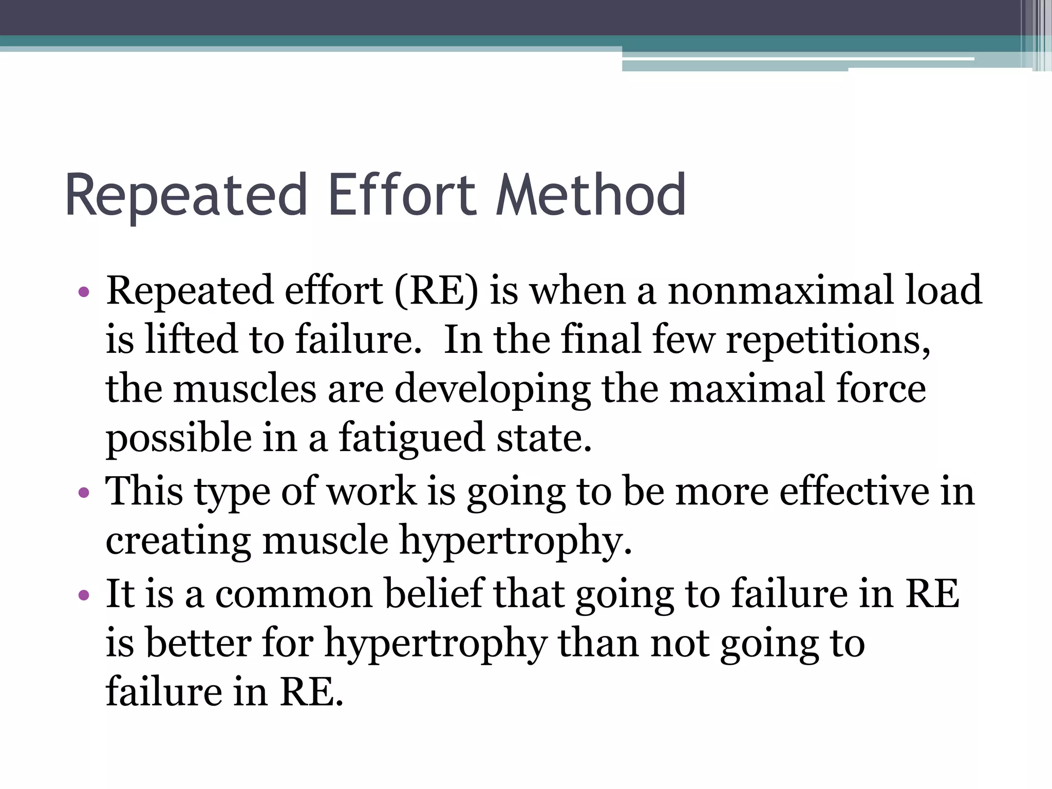 Repeated Effort Method
• Repeated effort (RE) is when a nonmaximal load
is lifted to failure. In the final few repetitions,
the muscles are developing the maximal force
possible in a fatigued state.
• This type of work is going to be more effective in
creating muscle hypertrophy.
• It is a common belief that going to failure in RE
is better for hypertrophy than not going to
failure in RE.
 