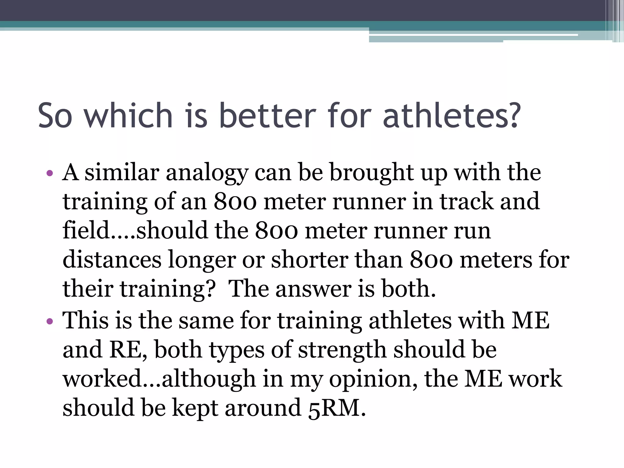 So which is better for athletes?
• A similar analogy can be brought up with the
training of an 800 meter runner in track and
field….should the 800 meter runner run
distances longer or shorter than 800 meters for
their training? The answer is both.
• This is the same for training athletes with ME
and RE, both types of strength should be
worked…although in my opinion, the ME work
should be kept around 5RM.
 