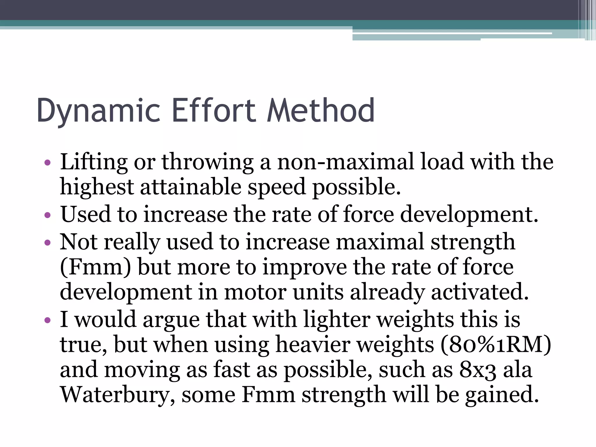 Dynamic Effort Method
• Lifting or throwing a non-maximal load with the
highest attainable speed possible.
• Used to increase the rate of force development.
• Not really used to increase maximal strength
(Fmm) but more to improve the rate of force
development in motor units already activated.
• I would argue that with lighter weights this is
true, but when using heavier weights (80%1RM)
and moving as fast as possible, such as 8x3 ala
Waterbury, some Fmm strength will be gained.
 