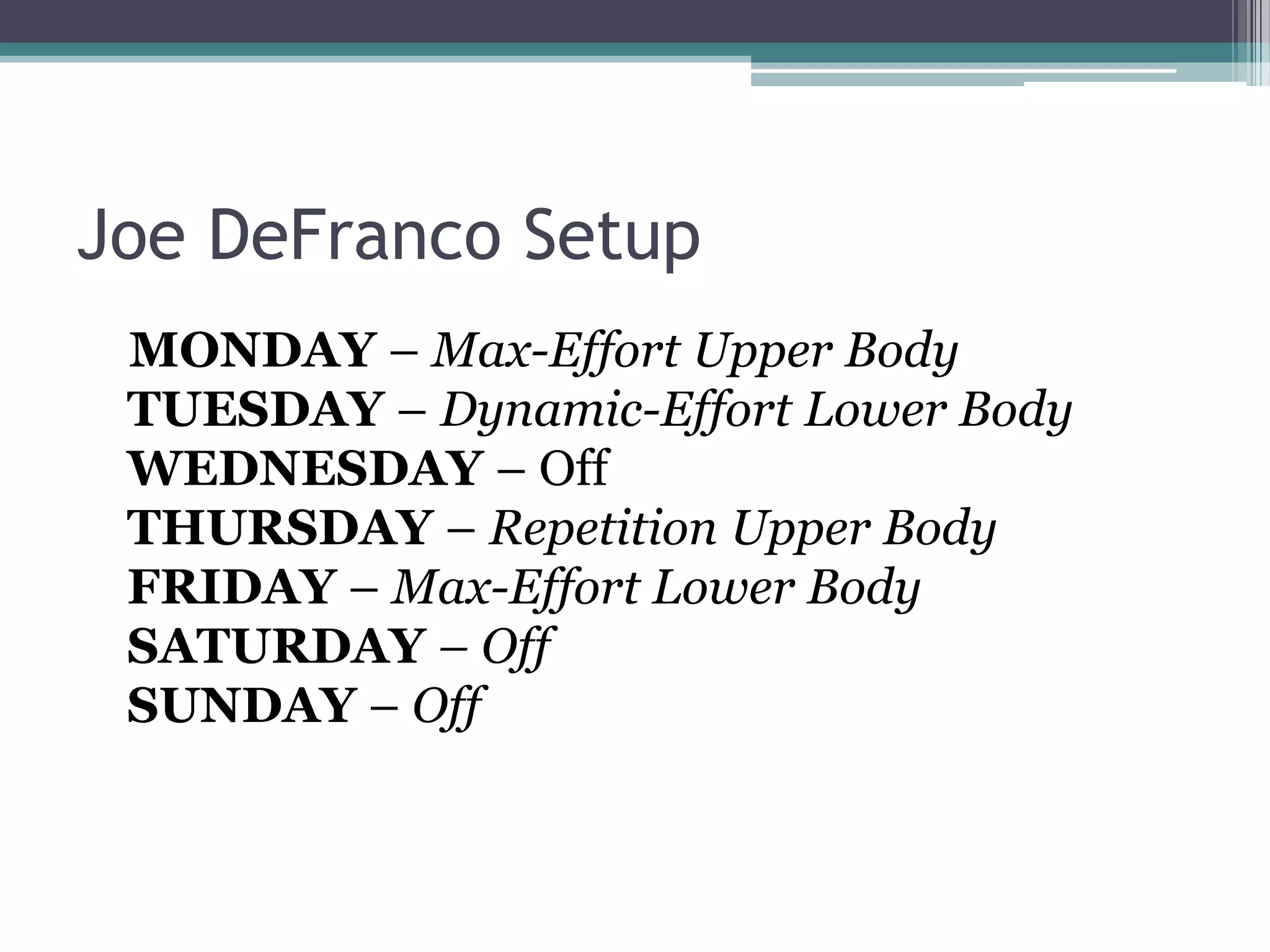 Joe DeFranco Setup
MONDAY – Max-Effort Upper Body
TUESDAY – Dynamic-Effort Lower Body
WEDNESDAY – Off
THURSDAY – Repetition Upper Body
FRIDAY – Max-Effort Lower Body
SATURDAY – Off
SUNDAY – Off
 
