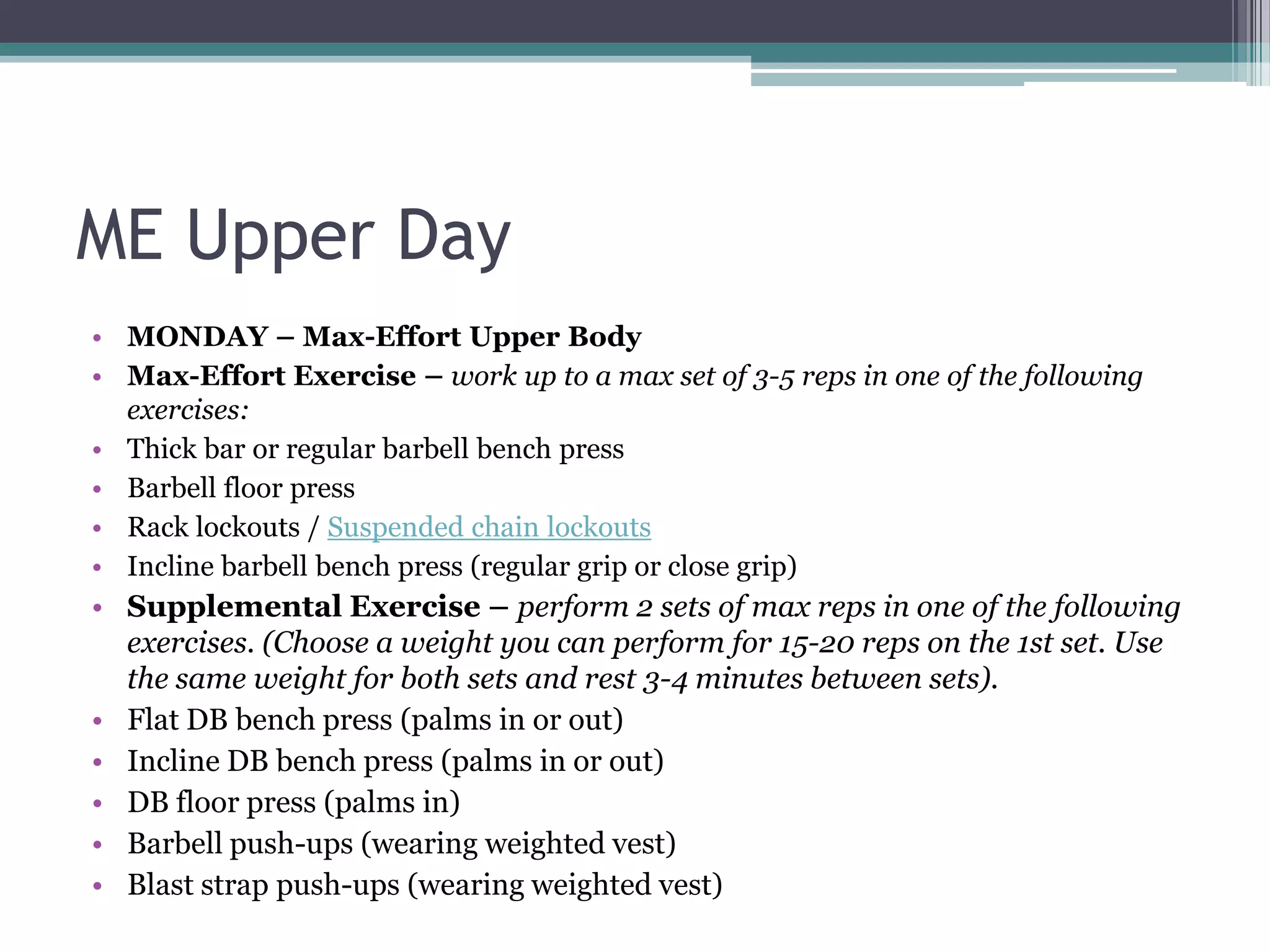 ME Upper Day
• MONDAY – Max-Effort Upper Body
• Max-Effort Exercise – work up to a max set of 3-5 reps in one of the following
exercises:
• Thick bar or regular barbell bench press
• Barbell floor press
• Rack lockouts / Suspended chain lockouts
• Incline barbell bench press (regular grip or close grip)
• Supplemental Exercise – perform 2 sets of max reps in one of the following
exercises. (Choose a weight you can perform for 15-20 reps on the 1st set. Use
the same weight for both sets and rest 3-4 minutes between sets).
• Flat DB bench press (palms in or out)
• Incline DB bench press (palms in or out)
• DB floor press (palms in)
• Barbell push-ups (wearing weighted vest)
• Blast strap push-ups (wearing weighted vest)
 