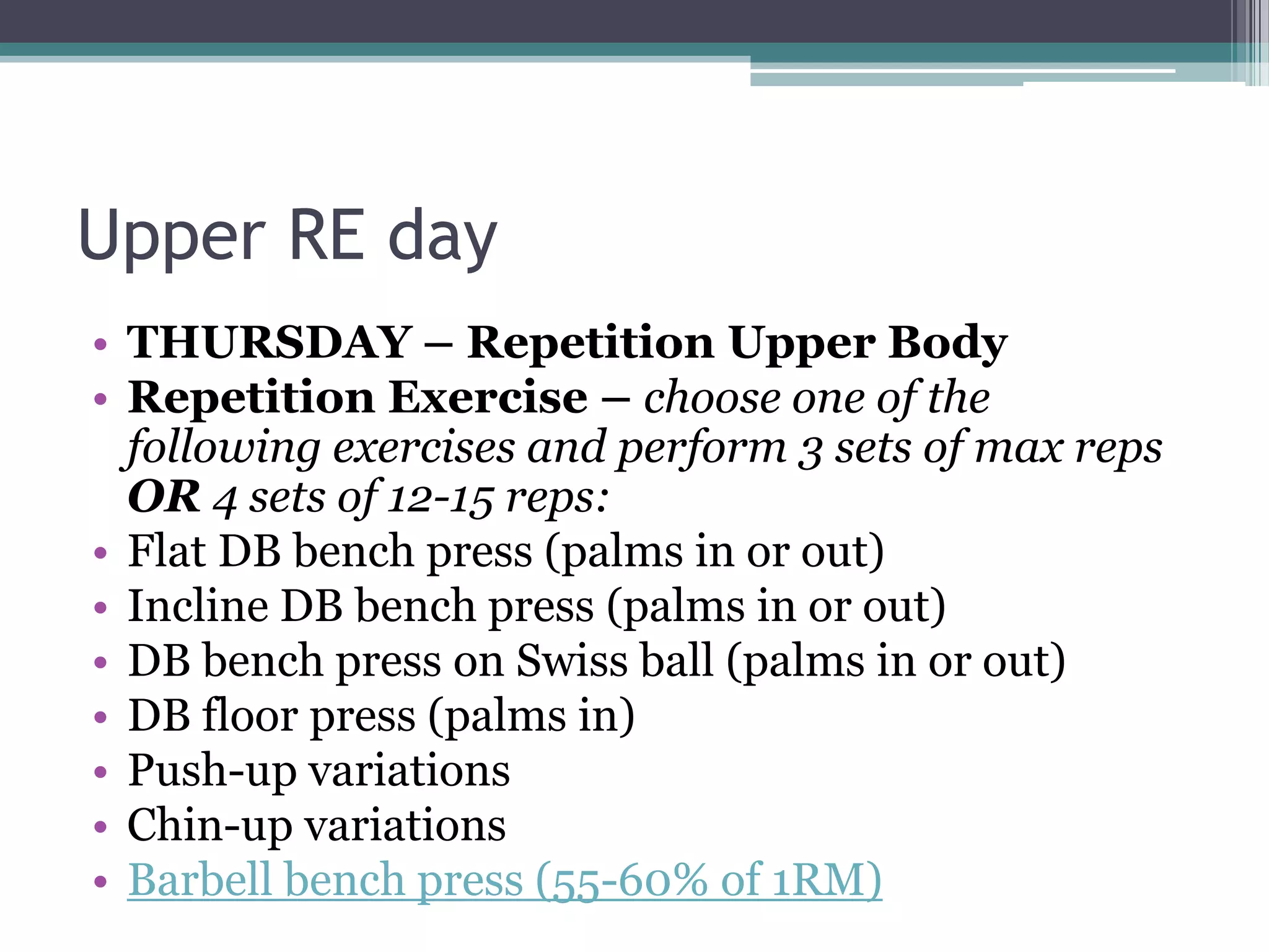 Upper RE day
• THURSDAY – Repetition Upper Body
• Repetition Exercise – choose one of the
following exercises and perform 3 sets of max reps
OR 4 sets of 12-15 reps:
• Flat DB bench press (palms in or out)
• Incline DB bench press (palms in or out)
• DB bench press on Swiss ball (palms in or out)
• DB floor press (palms in)
• Push-up variations
• Chin-up variations
• Barbell bench press (55-60% of 1RM)
 