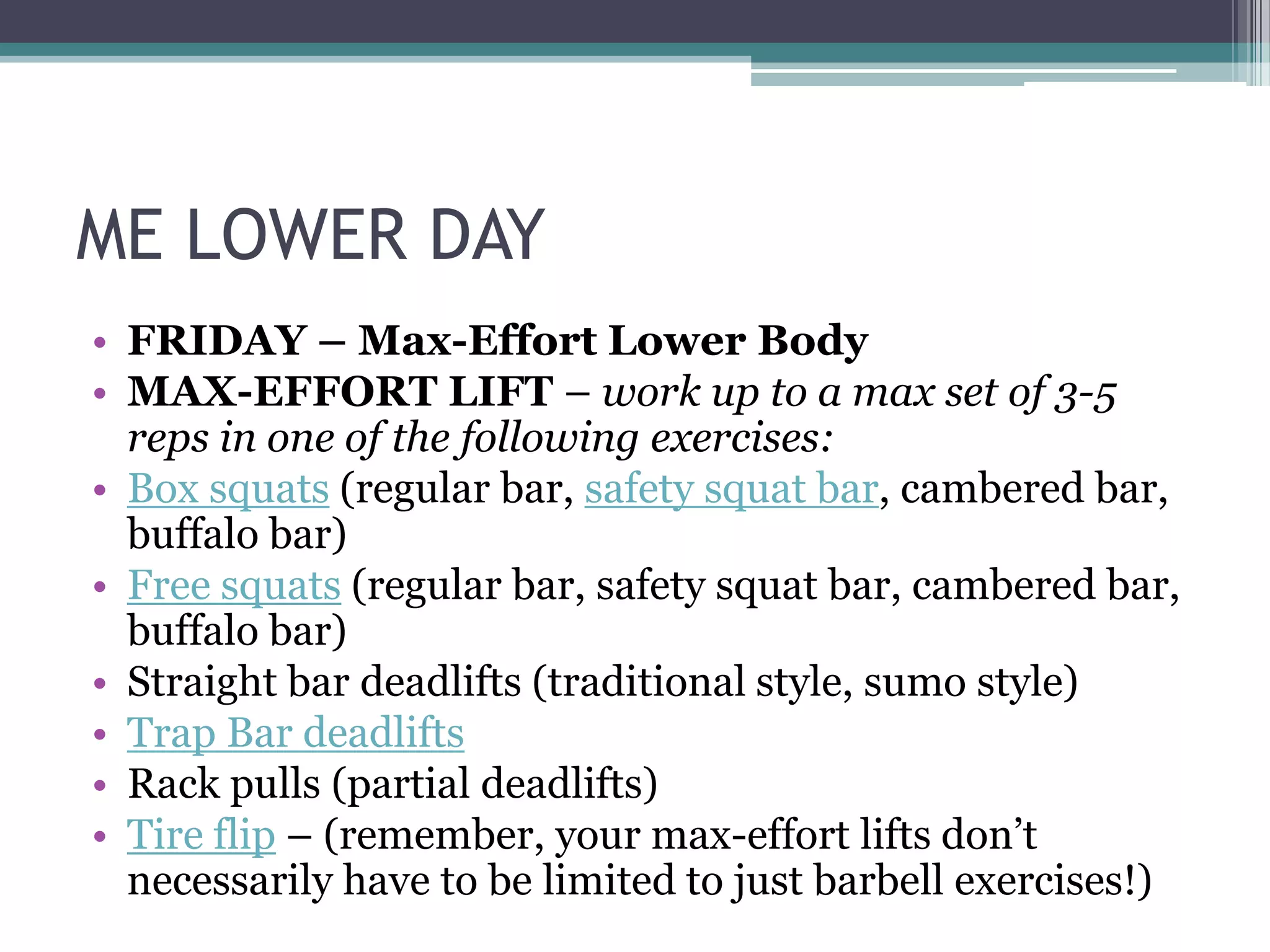 ME LOWER DAY
• FRIDAY – Max-Effort Lower Body
• MAX-EFFORT LIFT – work up to a max set of 3-5
reps in one of the following exercises:
• Box squats (regular bar, safety squat bar, cambered bar,
buffalo bar)
• Free squats (regular bar, safety squat bar, cambered bar,
buffalo bar)
• Straight bar deadlifts (traditional style, sumo style)
• Trap Bar deadlifts
• Rack pulls (partial deadlifts)
• Tire flip – (remember, your max-effort lifts don‟t
necessarily have to be limited to just barbell exercises!)
 