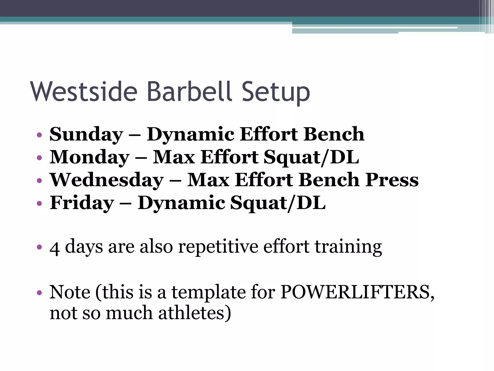 Westside Barbell Setup
• Sunday – Dynamic Effort Bench
• Monday – Max Effort Squat/DL
• Wednesday – Max Effort Bench Press
• Friday – Dynamic Squat/DL
• 4 days are also repetitive effort training
• Note (this is a template for POWERLIFTERS,
not so much athletes)
 