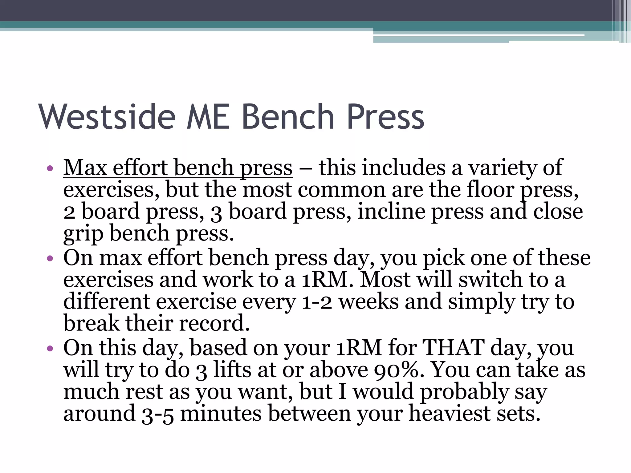Westside ME Bench Press
• Max effort bench press – this includes a variety of
exercises, but the most common are the floor press,
2 board press, 3 board press, incline press and close
grip bench press.
• On max effort bench press day, you pick one of these
exercises and work to a 1RM. Most will switch to a
different exercise every 1-2 weeks and simply try to
break their record.
• On this day, based on your 1RM for THAT day, you
will try to do 3 lifts at or above 90%. You can take as
much rest as you want, but I would probably say
around 3-5 minutes between your heaviest sets.
 