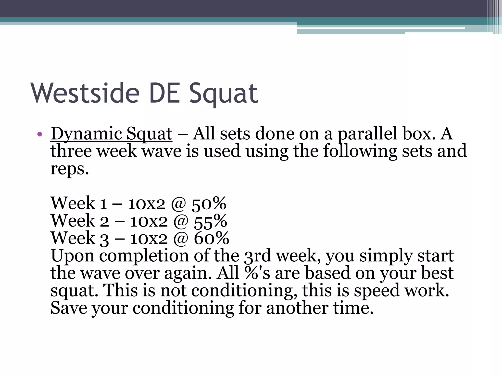 Westside DE Squat
• Dynamic Squat – All sets done on a parallel box. A
three week wave is used using the following sets and
reps.
Week 1 – 10x2 @ 50%
Week 2 – 10x2 @ 55%
Week 3 – 10x2 @ 60%
Upon completion of the 3rd week, you simply start
the wave over again. All %'s are based on your best
squat. This is not conditioning, this is speed work.
Save your conditioning for another time.
 
