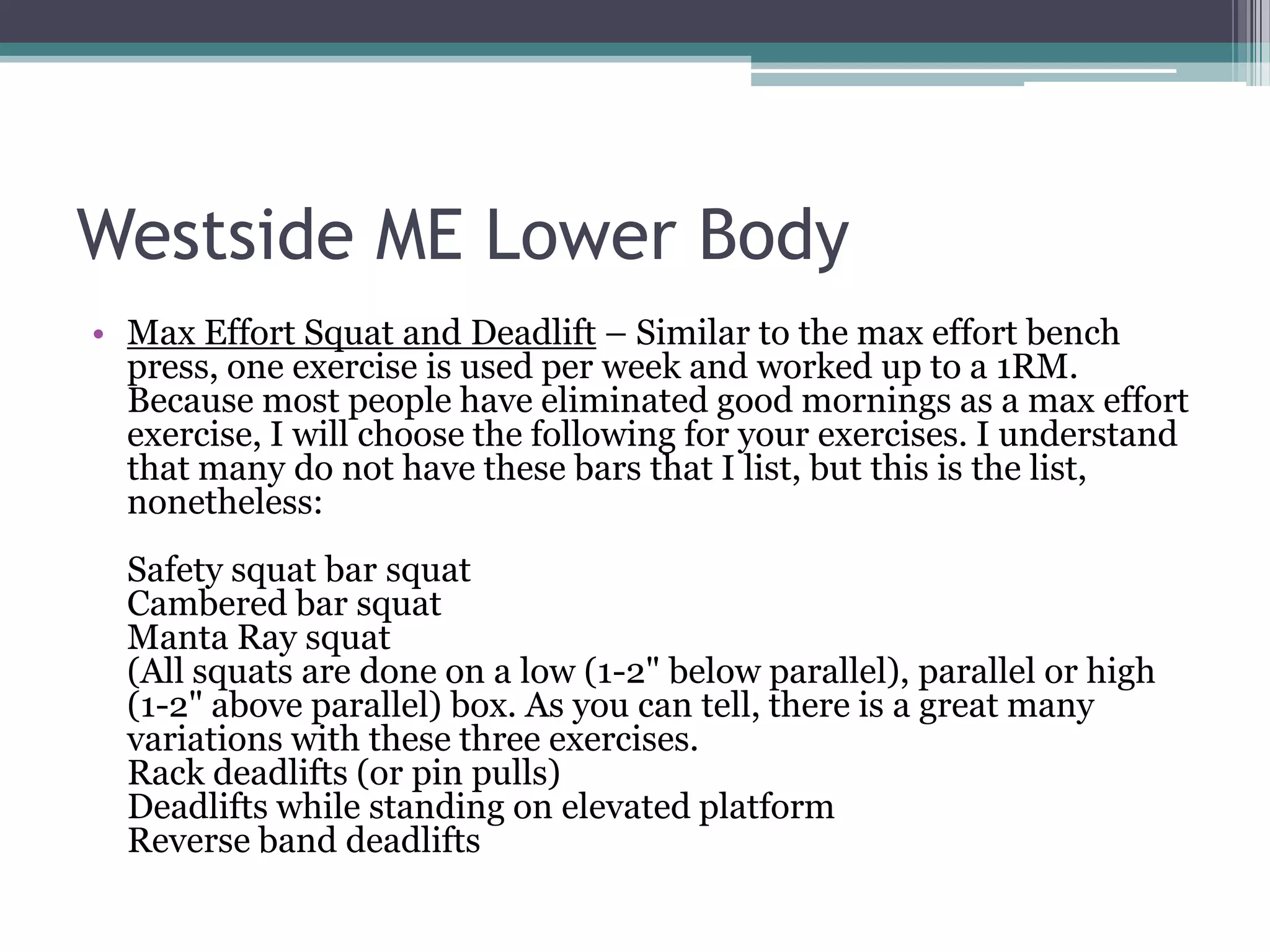 Westside ME Lower Body
• Max Effort Squat and Deadlift – Similar to the max effort bench
press, one exercise is used per week and worked up to a 1RM.
Because most people have eliminated good mornings as a max effort
exercise, I will choose the following for your exercises. I understand
that many do not have these bars that I list, but this is the list,
nonetheless:
Safety squat bar squat
Cambered bar squat
Manta Ray squat
(All squats are done on a low (1-2" below parallel), parallel or high
(1-2" above parallel) box. As you can tell, there is a great many
variations with these three exercises.
Rack deadlifts (or pin pulls)
Deadlifts while standing on elevated platform
Reverse band deadlifts
 